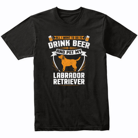 All I Want To Do Is Drink Beer And Pet My Labrador Retriever Funny Dog Owner Shirt