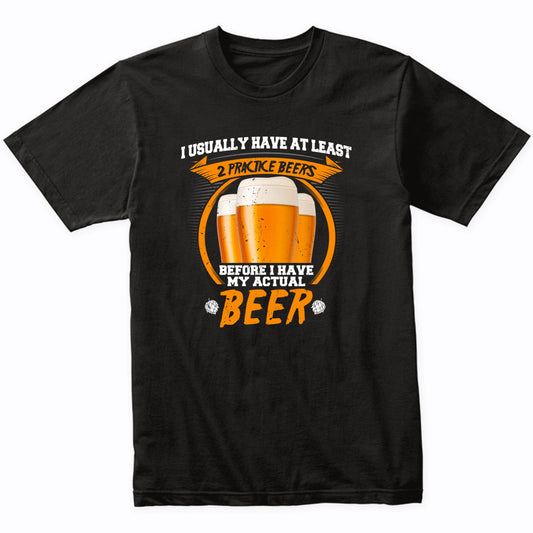I Usually Have At Least 2 Practice Beers Before I Have My Actual Beer T-Shirt